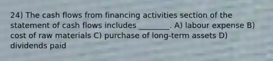 24) The cash flows from financing activities section of the statement of cash flows includes ________. A) labour expense B) cost of raw materials C) purchase of long-term assets D) dividends paid