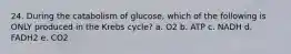 24. During the catabolism of glucose, which of the following is ONLY produced in the Krebs cycle? a. O2 b. ATP c. NADH d. FADH2 e. CO2