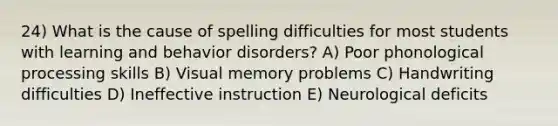 24) What is the cause of spelling difficulties for most students with learning and behavior disorders? A) Poor phonological processing skills B) Visual memory problems C) Handwriting difficulties D) Ineffective instruction E) Neurological deficits