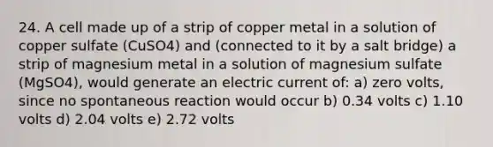 24. A cell made up of a strip of copper metal in a solution of copper sulfate (CuSO4) and (connected to it by a salt bridge) a strip of magnesium metal in a solution of magnesium sulfate (MgSO4), would generate an electric current of: a) zero volts, since no spontaneous reaction would occur b) 0.34 volts c) 1.10 volts d) 2.04 volts e) 2.72 volts