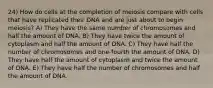 24) How do cells at the completion of meiosis compare with cells that have replicated their DNA and are just about to begin meiosis? A) They have the same number of chromosomes and half the amount of DNA. B) They have twice the amount of cytoplasm and half the amount of DNA. C) They have half the number of chromosomes and one-fourth the amount of DNA. D) They have half the amount of cytoplasm and twice the amount of DNA. E) They have half the number of chromosomes and half the amount of DNA.