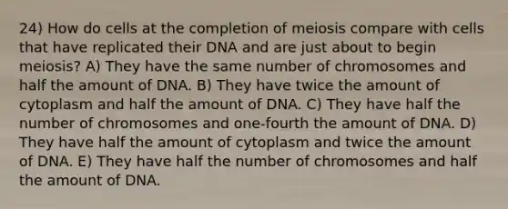 24) How do cells at the completion of meiosis compare with cells that have replicated their DNA and are just about to begin meiosis? A) They have the same number of chromosomes and half the amount of DNA. B) They have twice the amount of cytoplasm and half the amount of DNA. C) They have half the number of chromosomes and one-fourth the amount of DNA. D) They have half the amount of cytoplasm and twice the amount of DNA. E) They have half the number of chromosomes and half the amount of DNA.