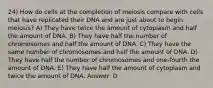 24) How do cells at the completion of meiosis compare with cells that have replicated their DNA and are just about to begin meiosis? A) They have twice the amount of cytoplasm and half the amount of DNA. B) They have half the number of chromosomes and half the amount of DNA. C) They have the same number of chromosomes and half the amount of DNA. D) They have half the number of chromosomes and one-fourth the amount of DNA. E) They have half the amount of cytoplasm and twice the amount of DNA. Answer: D