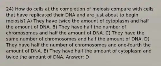 24) How do cells at the completion of meiosis compare with cells that have replicated their DNA and are just about to begin meiosis? A) They have twice the amount of cytoplasm and half the amount of DNA. B) They have half the number of chromosomes and half the amount of DNA. C) They have the same number of chromosomes and half the amount of DNA. D) They have half the number of chromosomes and one-fourth the amount of DNA. E) They have half the amount of cytoplasm and twice the amount of DNA. Answer: D