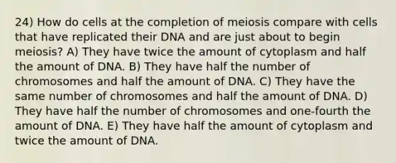 24) How do cells at the completion of meiosis compare with cells that have replicated their DNA and are just about to begin meiosis? A) They have twice the amount of cytoplasm and half the amount of DNA. B) They have half the number of chromosomes and half the amount of DNA. C) They have the same number of chromosomes and half the amount of DNA. D) They have half the number of chromosomes and one-fourth the amount of DNA. E) They have half the amount of cytoplasm and twice the amount of DNA.