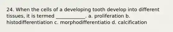 24. When the cells of a developing tooth develop into different tissues, it is termed ____________. a. proliferation b. histodifferentiation c. morphodifferentiatio d. calcification