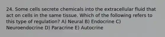 24. Some cells secrete chemicals into the extracellular fluid that act on cells in the same tissue. Which of the following refers to this type of regulation? A) Neural B) Endocrine C) Neuroendocrine D) Paracrine E) Autocrine