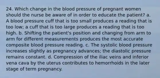 24. Which change in the blood pressure of pregnant women should the nurse be aware of in order to educate the patient? a. A blood pressure cuff that is too small produces a reading that is too low; a cuff that is too large produces a reading that is too high. b. Shifting the patient's position and changing from arm to arm for different measurements produces the most accurate composite blood pressure reading. c. The systolic blood pressure increases slightly as pregnancy advances; the diastolic pressure remains constant. d. Compression of the iliac veins and inferior vena cava by the uterus contributes to hemorrhoids in the later stage of term pregnancy.