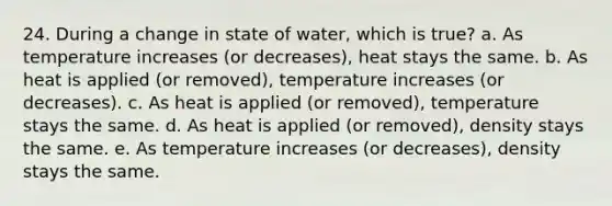 24. During a change in state of water, which is true? a. As temperature increases (or decreases), heat stays the same. b. As heat is applied (or removed), temperature increases (or decreases). c. As heat is applied (or removed), temperature stays the same. d. As heat is applied (or removed), density stays the same. e. As temperature increases (or decreases), density stays the same.