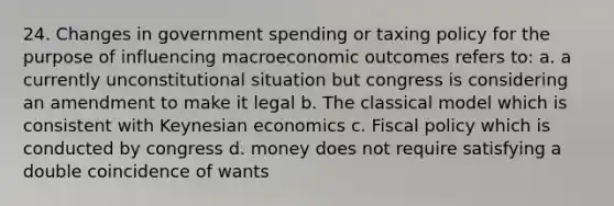 24. Changes in government spending or taxing policy for the purpose of influencing macroeconomic outcomes refers to: a. a currently unconstitutional situation but congress is considering an amendment to make it legal b. The classical model which is consistent with Keynesian economics c. Fiscal policy which is conducted by congress d. money does not require satisfying a double coincidence of wants