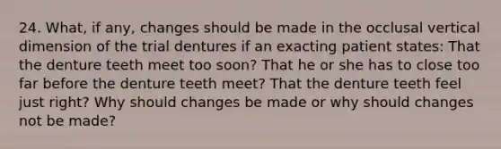 24. What, if any, changes should be made in the occlusal vertical dimension of the trial dentures if an exacting patient states: That the denture teeth meet too soon? That he or she has to close too far before the denture teeth meet? That the denture teeth feel just right? Why should changes be made or why should changes not be made?