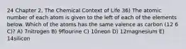 24 Chapter 2, The Chemical Context of Life 36) The atomic number of each atom is given to the left of each of the elements below. Which of the atoms has the same valence as carbon (12 6 C)? A) 7nitrogen B) 9flourine C) 10neon D) 12magnesium E) 14silicon