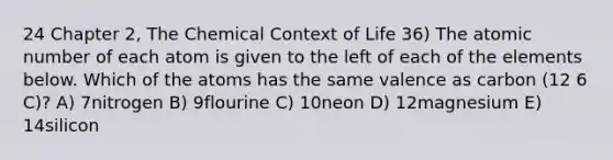 24 Chapter 2, The Chemical Context of Life 36) The atomic number of each atom is given to the left of each of the elements below. Which of the atoms has the same valence as carbon (12 6 C)? A) 7nitrogen B) 9flourine C) 10neon D) 12magnesium E) 14silicon