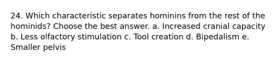 24. Which characteristic separates hominins from the rest of the hominids? Choose the best answer. a. Increased cranial capacity b. Less olfactory stimulation c. Tool creation d. Bipedalism e. Smaller pelvis