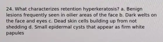 24. What characterizes retention hyperkeratosis? a. Benign lesions frequently seen in oilier areas of the face b. Dark welts on the face and eyes c. Dead skin cells building up from not shedding d. Small epidermal cysts that appear as firm white papules