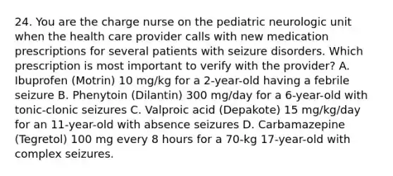 24. You are the charge nurse on the pediatric neurologic unit when the health care provider calls with new medication prescriptions for several patients with seizure disorders. Which prescription is most important to verify with the provider? A. Ibuprofen (Motrin) 10 mg/kg for a 2-year-old having a febrile seizure B. Phenytoin (Dilantin) 300 mg/day for a 6-year-old with tonic-clonic seizures C. Valproic acid (Depakote) 15 mg/kg/day for an 11-year-old with absence seizures D. Carbamazepine (Tegretol) 100 mg every 8 hours for a 70-kg 17-year-old with complex seizures.