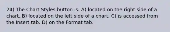 24) The Chart Styles button is: A) located on the right side of a chart. B) located on the left side of a chart. C) is accessed from the Insert tab. D) on the Format tab.