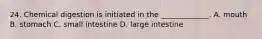 24. Chemical digestion is initiated in the _____________. A. mouth B. stomach C. small intestine D. large intestine