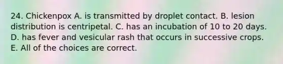 24. Chickenpox A. is transmitted by droplet contact. B. lesion distribution is centripetal. C. has an incubation of 10 to 20 days. D. has fever and vesicular rash that occurs in successive crops. E. All of the choices are correct.