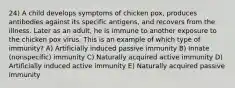 24) A child develops symptoms of chicken pox, produces antibodies against its specific antigens, and recovers from the illness. Later as an adult, he is immune to another exposure to the chicken pox virus. This is an example of which type of immunity? A) Artificially induced passive immunity B) Innate (nonspecific) immunity C) Naturally acquired active immunity D) Artificially induced active immunity E) Naturally acquired passive immunity