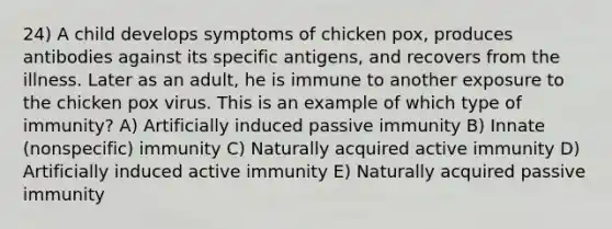 24) A child develops symptoms of chicken pox, produces antibodies against its specific antigens, and recovers from the illness. Later as an adult, he is immune to another exposure to the chicken pox virus. This is an example of which type of immunity? A) Artificially induced passive immunity B) Innate (nonspecific) immunity C) Naturally acquired active immunity D) Artificially induced active immunity E) Naturally acquired passive immunity