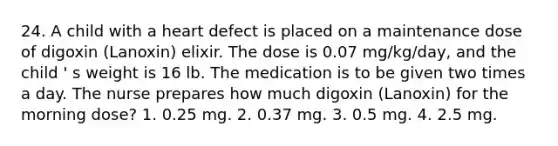 24. A child with a heart defect is placed on a maintenance dose of digoxin (Lanoxin) elixir. The dose is 0.07 mg/kg/day, and the child ' s weight is 16 lb. The medication is to be given two times a day. The nurse prepares how much digoxin (Lanoxin) for the morning dose? 1. 0.25 mg. 2. 0.37 mg. 3. 0.5 mg. 4. 2.5 mg.