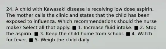 24. A child with Kawasaki disease is receiving low dose aspirin. The mother calls the clinic and states that the child has been exposed to influenza. Which recommendations should the nurse make? Select all that apply. ■ 1. Increase fluid intake. ■ 2. Stop the aspirin. ■ 3. Keep the child home from school. ■ 4. Watch for fever. ■ 5. Weigh the child daily