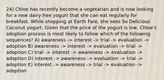 24) Chloe has recently become a vegetarian and is now looking for a new dairy-free yogurt that she can eat regularly for breakfast. While shopping at Earth Fare, she sees So Delicious Coconut yogurt. Given that the price of the yogurt is low, Chloe's adoption process is most likely to follow which of the following sequences? A) awareness -> interest -> trial -> evaluation -> adoption B) awareness -> interest -> evaluation -> trial -> adoption C) trial -> interest -> awareness -> evaluation -> adoption D) interest -> awareness -> evaluation -> trial -> adoption E) interest -> awareness -> trial -> evaluation -> adoption