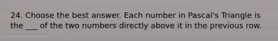 24. Choose the best answer. Each number in Pascal's Triangle is the ___ of the two numbers directly above it in the previous row.