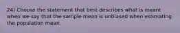 24) Choose the statement that best describes what is meant when we say that the sample mean is unbiased when estimating the population mean.