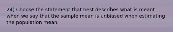 24) Choose the statement that best describes what is meant when we say that the sample mean is unbiased when estimating the population mean.