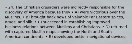 • 24. The Christian crusaders were indirectly responsible for the discovery of America because they • A) were victorious over the Muslims. • B) brought back news of valuable Far Eastern spices, drugs, and silk. • C) succeeded in establishing improved business relations between Muslims and Christians. • D) returned with captured Muslim maps showing the North and South American continents. • E) developed better navigational devices.