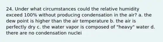 24. Under what circumstances could the relative humidity exceed 100% without producing condensation in the air? a. the dew point is higher than the air temperature b. the air is perfectly dry c. the water vapor is composed of "heavy" water d. there are no condensation nuclei