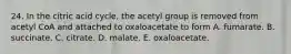 24. In the citric acid cycle, the acetyl group is removed from acetyl CoA and attached to oxaloacetate to form A. fumarate. B. succinate. C. citrate. D. malate. E. oxaloacetate.