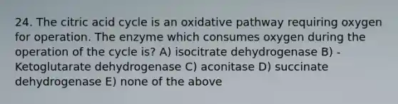 24. The citric acid cycle is an oxidative pathway requiring oxygen for operation. The enzyme which consumes oxygen during the operation of the cycle is? A) isocitrate dehydrogenase B) -Ketoglutarate dehydrogenase C) aconitase D) succinate dehydrogenase E) none of the above