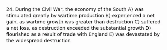 24. During the Civil War, the economy of the South A) was stimulated greatly by wartime production B) experienced a net gain, as wartime growth was greater than destruction C) suffered a net loss, as destruction exceeded the substantial growth D) flourished as a result of trade with England E) was devastated by the widespread destruction