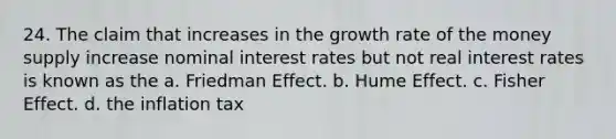 24. The claim that increases in the growth rate of the money supply increase nominal interest rates but not real interest rates is known as the a. Friedman Effect. b. Hume Effect. c. Fisher Effect. d. the inflation tax