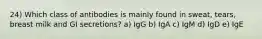 24) Which class of antibodies is mainly found in sweat, tears, breast milk and GI secretions? a) IgG b) IgA c) IgM d) IgD e) IgE