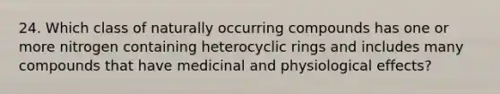 24. Which class of naturally occurring compounds has one or more nitrogen containing heterocyclic rings and includes many compounds that have medicinal and physiological effects?