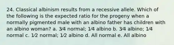 24. Classical albinism results from a recessive allele. Which of the following is the expected ratio for the progeny when a normally pigmented male with an albino father has children with an albino woman? a. 3⁄4 normal; 1⁄4 albino b. 3⁄4 albino; 1⁄4 normal c. 1⁄2 normal; 1⁄2 albino d. All normal e. All albino