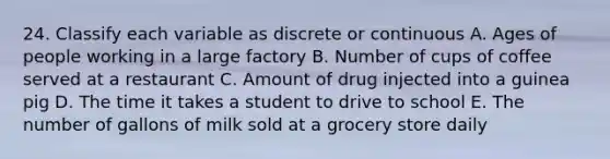 24. Classify each variable as discrete or continuous A. Ages of people working in a large factory B. Number of cups of coffee served at a restaurant C. Amount of drug injected into a guinea pig D. The time it takes a student to drive to school E. The number of gallons of milk sold at a grocery store daily