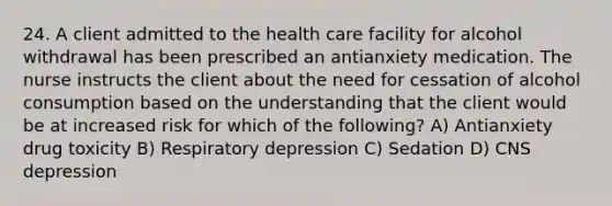 24. A client admitted to the health care facility for alcohol withdrawal has been prescribed an antianxiety medication. The nurse instructs the client about the need for cessation of alcohol consumption based on the understanding that the client would be at increased risk for which of the following? A) Antianxiety drug toxicity B) Respiratory depression C) Sedation D) CNS depression