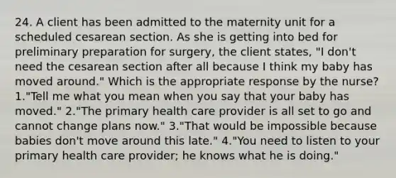 24. A client has been admitted to the maternity unit for a scheduled cesarean section. As she is getting into bed for preliminary preparation for surgery, the client states, "I don't need the cesarean section after all because I think my baby has moved around." Which is the appropriate response by the nurse? 1."Tell me what you mean when you say that your baby has moved." 2."The primary health care provider is all set to go and cannot change plans now." 3."That would be impossible because babies don't move around this late." 4."You need to listen to your primary health care provider; he knows what he is doing."