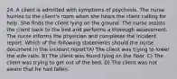 24. A client is admitted with symptoms of psychosis. The nurse hurries to the client's room when she hears the client calling for help. She finds the client lying on the ground. The nurse assists the client back to the bed and performs a thorough assessment. The nurse informs the physician and completes the incident report. Which of the following statements should the nurse document in the incident report?A) The client was trying to lower the side rails. B) The client was found lying on the floor. C) The client was trying to get out of the bed. D) The client was not aware that he had fallen.