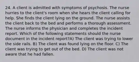 24. A client is admitted with symptoms of psychosis. The nurse hurries to the client's room when she hears the client calling for help. She finds the client lying on the ground. The nurse assists the client back to the bed and performs a thorough assessment. The nurse informs the physician and completes the incident report. Which of the following statements should the nurse document in the incident report?A) The client was trying to lower the side rails. B) The client was found lying on the floor. C) The client was trying to get out of the bed. D) The client was not aware that he had fallen.