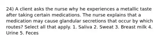 24) A client asks the nurse why he experiences a metallic taste after taking certain medications. The nurse explains that a medication may cause glandular secretions that occur by which routes? Select all that apply. 1. Saliva 2. Sweat 3. Breast milk 4. Urine 5. Feces