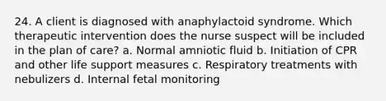 24. A client is diagnosed with anaphylactoid syndrome. Which therapeutic intervention does the nurse suspect will be included in the plan of care? a. Normal amniotic fluid b. Initiation of CPR and other life support measures c. Respiratory treatments with nebulizers d. Internal fetal monitoring