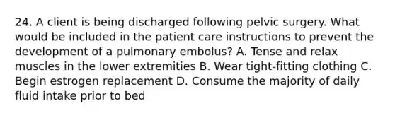 24. A client is being discharged following pelvic surgery. What would be included in the patient care instructions to prevent the development of a pulmonary embolus? A. Tense and relax muscles in the lower extremities B. Wear tight-fitting clothing C. Begin estrogen replacement D. Consume the majority of daily fluid intake prior to bed