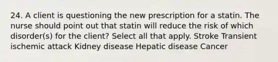 24. A client is questioning the new prescription for a statin. The nurse should point out that statin will reduce the risk of which disorder(s) for the client? Select all that apply. Stroke Transient ischemic attack Kidney disease Hepatic disease Cancer