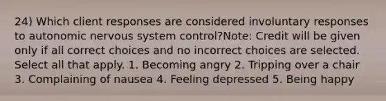 24) Which client responses are considered involuntary responses to autonomic <a href='https://www.questionai.com/knowledge/kThdVqrsqy-nervous-system' class='anchor-knowledge'>nervous system</a> control?Note: Credit will be given only if all correct choices and no incorrect choices are selected. Select all that apply. 1. Becoming angry 2. Tripping over a chair 3. Complaining of nausea 4. Feeling depressed 5. Being happy